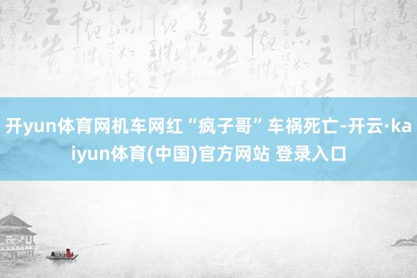 开yun体育网机车网红“疯子哥”车祸死亡-开云·kaiyun体育(中国)官方网站 登录入口