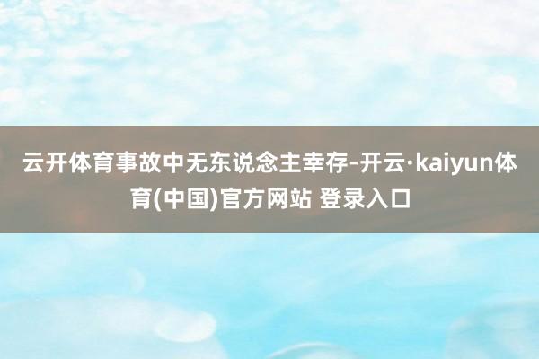 云开体育事故中无东说念主幸存-开云·kaiyun体育(中国)官方网站 登录入口