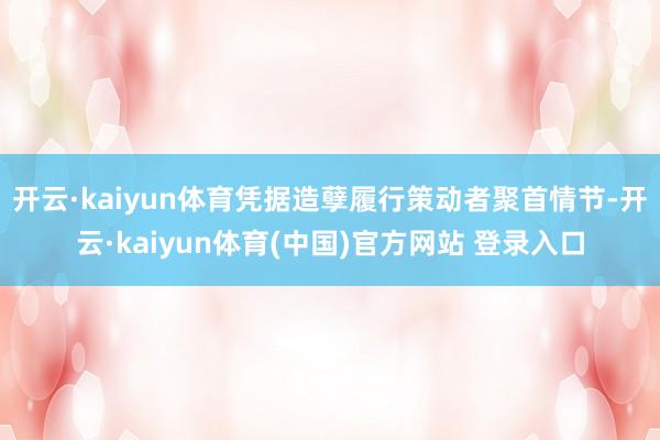 开云·kaiyun体育凭据造孽履行策动者聚首情节-开云·kaiyun体育(中国)官方网站 登录入口