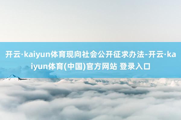 开云·kaiyun体育现向社会公开征求办法-开云·kaiyun体育(中国)官方网站 登录入口