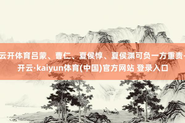 云开体育吕蒙、曹仁、夏侯惇、夏侯渊可负一方重责-开云·kaiyun体育(中国)官方网站 登录入口