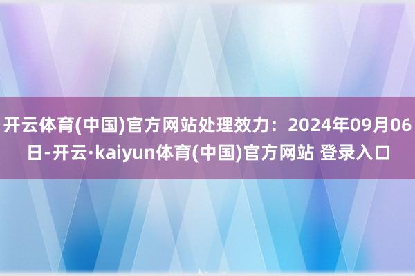 开云体育(中国)官方网站处理效力：2024年09月06日-开云·kaiyun体育(中国)官方网站 登录入口