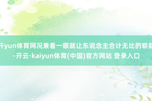 开yun体育网况兼看一眼就让东说念主合计无比的崭新-开云·kaiyun体育(中国)官方网站 登录入口