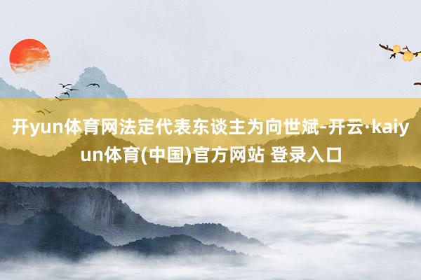 开yun体育网法定代表东谈主为向世斌-开云·kaiyun体育(中国)官方网站 登录入口