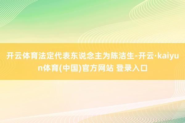 开云体育法定代表东说念主为陈洁生-开云·kaiyun体育(中国)官方网站 登录入口