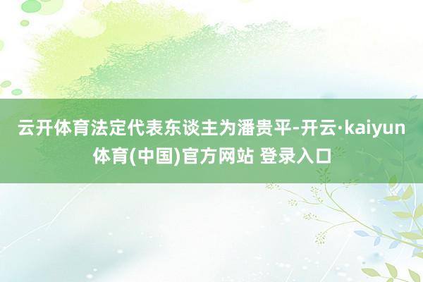 云开体育法定代表东谈主为潘贵平-开云·kaiyun体育(中国)官方网站 登录入口