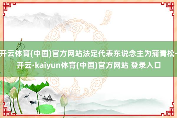 开云体育(中国)官方网站法定代表东说念主为蒲青松-开云·kaiyun体育(中国)官方网站 登录入口