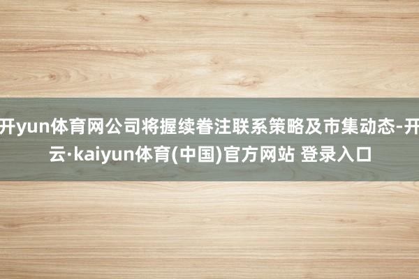 开yun体育网公司将握续眷注联系策略及市集动态-开云·kaiyun体育(中国)官方网站 登录入口