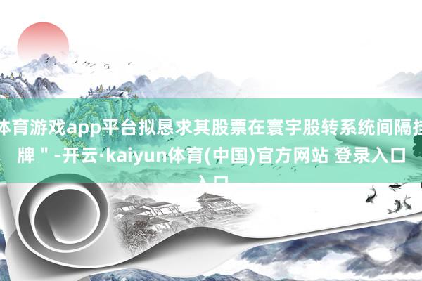 体育游戏app平台拟恳求其股票在寰宇股转系统间隔挂牌＂-开云·kaiyun体育(中国)官方网站 登录入口