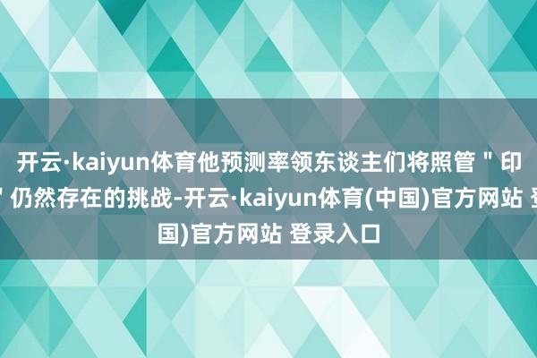 开云·kaiyun体育他预测率领东谈主们将照管＂印太地区＂仍然存在的挑战-开云·kaiyun体育(中国)官方网站 登录入口