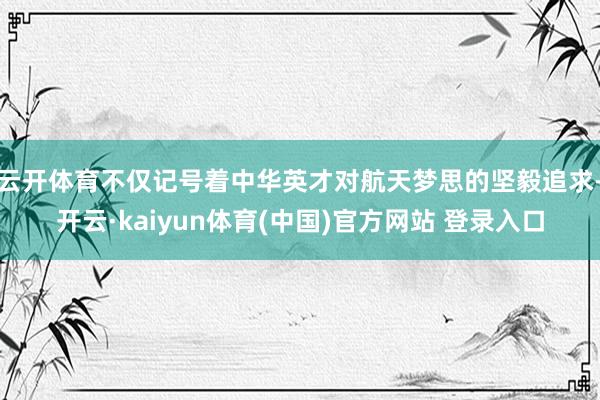 云开体育不仅记号着中华英才对航天梦思的坚毅追求-开云·kaiyun体育(中国)官方网站 登录入口