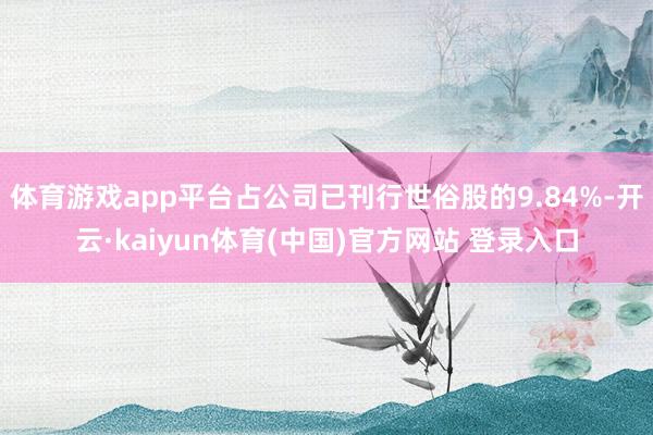 体育游戏app平台占公司已刊行世俗股的9.84%-开云·kaiyun体育(中国)官方网站 登录入口