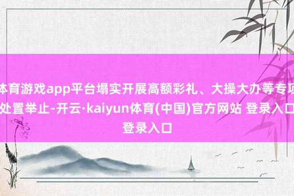 体育游戏app平台塌实开展高额彩礼、大操大办等专项处置举止-开云·kaiyun体育(中国)官方网站 登录入口