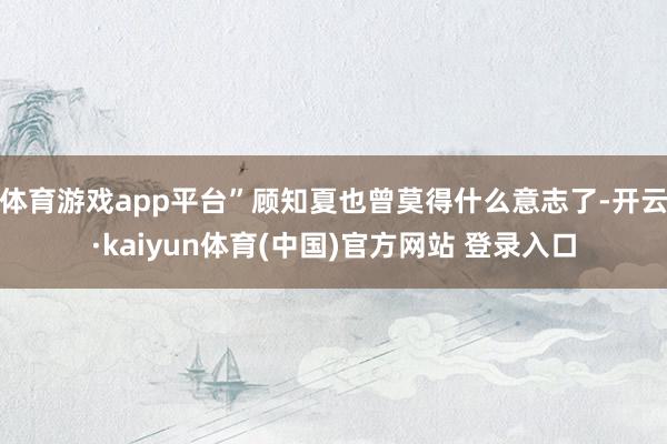 体育游戏app平台”顾知夏也曾莫得什么意志了-开云·kaiyun体育(中国)官方网站 登录入口