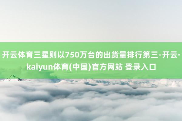 开云体育三星则以750万台的出货量排行第三-开云·kaiyun体育(中国)官方网站 登录入口