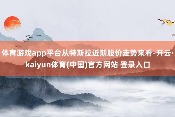 体育游戏app平台从特斯拉近期股价走势来看-开云·kaiyun体育(中国)官方网站 登录入口