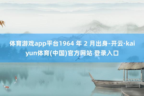 体育游戏app平台1964 年 2 月出身-开云·kaiyun体育(中国)官方网站 登录入口