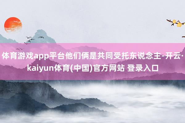 体育游戏app平台他们俩是共同受托东说念主-开云·kaiyun体育(中国)官方网站 登录入口