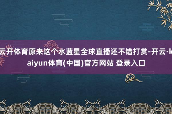 云开体育原来这个水蓝星全球直播还不错打赏-开云·kaiyun体育(中国)官方网站 登录入口