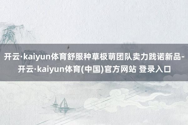 开云·kaiyun体育舒服种草极萌团队卖力践诺新品-开云·kaiyun体育(中国)官方网站 登录入口