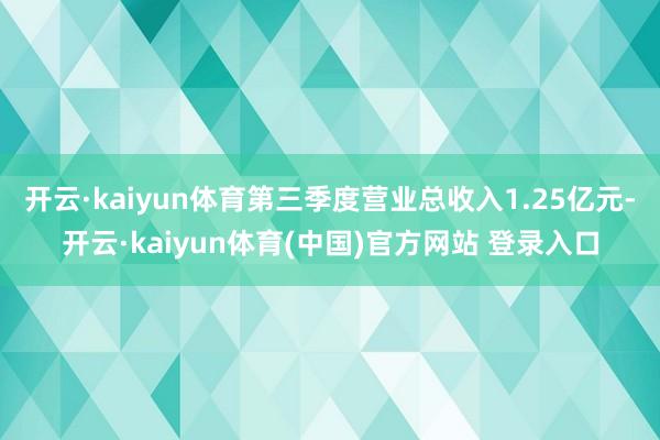 开云·kaiyun体育第三季度营业总收入1.25亿元-开云·kaiyun体育(中国)官方网站 登录入口