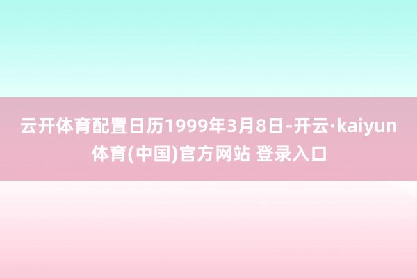 云开体育配置日历1999年3月8日-开云·kaiyun体育(中国)官方网站 登录入口