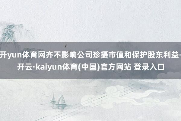 开yun体育网齐不影响公司珍摄市值和保护股东利益-开云·kaiyun体育(中国)官方网站 登录入口