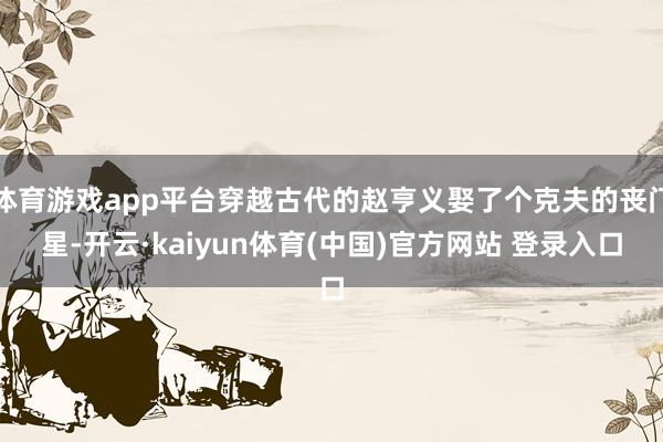 体育游戏app平台穿越古代的赵亨义娶了个克夫的丧门星-开云·kaiyun体育(中国)官方网站 登录入口