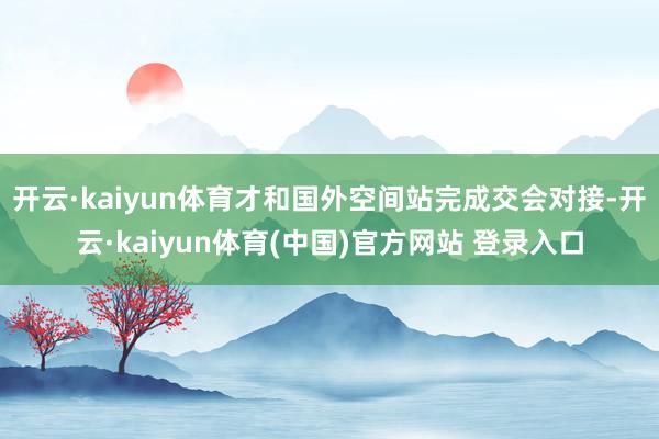 开云·kaiyun体育才和国外空间站完成交会对接-开云·kaiyun体育(中国)官方网站 登录入口