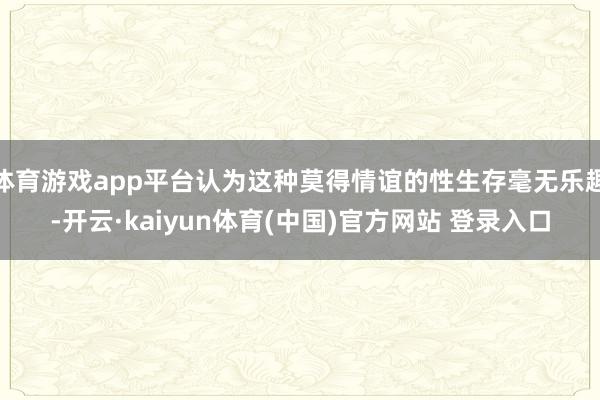 体育游戏app平台认为这种莫得情谊的性生存毫无乐趣-开云·kaiyun体育(中国)官方网站 登录入口