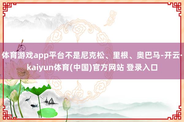 体育游戏app平台不是尼克松、里根、奥巴马-开云·kaiyun体育(中国)官方网站 登录入口