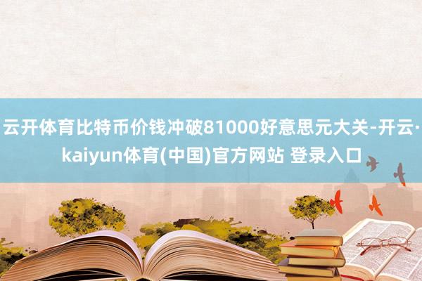 云开体育比特币价钱冲破81000好意思元大关-开云·kaiyun体育(中国)官方网站 登录入口