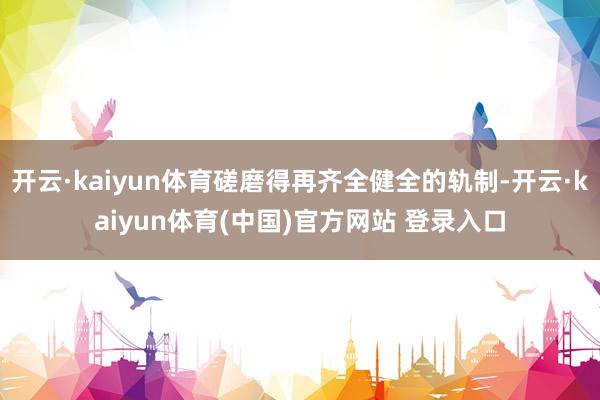 开云·kaiyun体育磋磨得再齐全健全的轨制-开云·kaiyun体育(中国)官方网站 登录入口