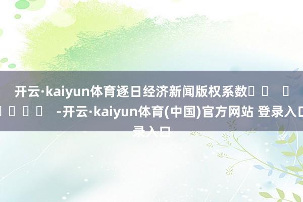 开云·kaiyun体育　　逐日经济新闻版权系数		  					  -开云·kaiyun体育(中国)官方网站 登录入口