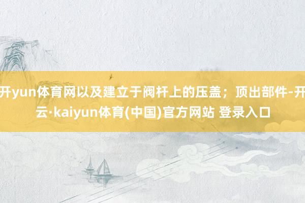 开yun体育网以及建立于阀杆上的压盖；顶出部件-开云·kaiyun体育(中国)官方网站 登录入口