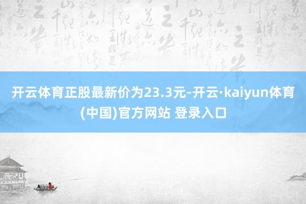 开云体育正股最新价为23.3元-开云·kaiyun体育(中国)官方网站 登录入口