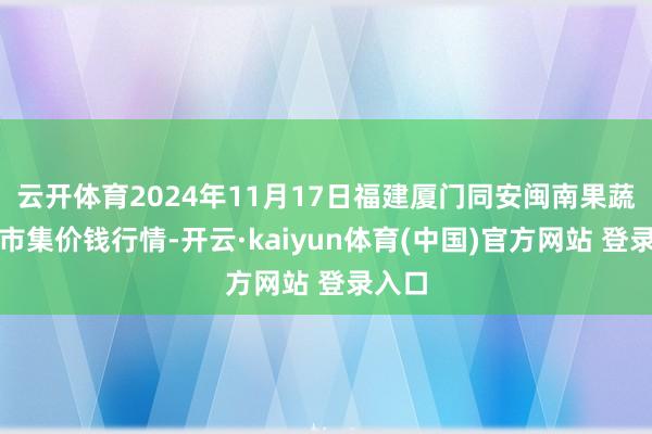 云开体育2024年11月17日福建厦门同安闽南果蔬批发市集价钱行情-开云·kaiyun体育(中国)官方网站 登录入口