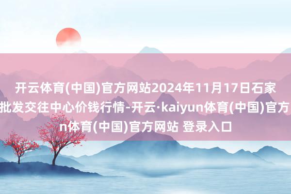 开云体育(中国)官方网站2024年11月17日石家庄海外农产物批发交往中心价钱行情-开云·kaiyun体育(中国)官方网站 登录入口