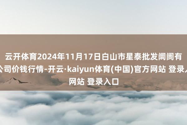 云开体育2024年11月17日白山市星泰批发阛阓有限公司价钱行情-开云·kaiyun体育(中国)官方网站 登录入口