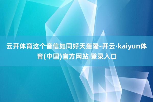 云开体育这个音信如同好天轰隆-开云·kaiyun体育(中国)官方网站 登录入口