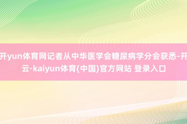 开yun体育网记者从中华医学会糖尿病学分会获悉-开云·kaiyun体育(中国)官方网站 登录入口