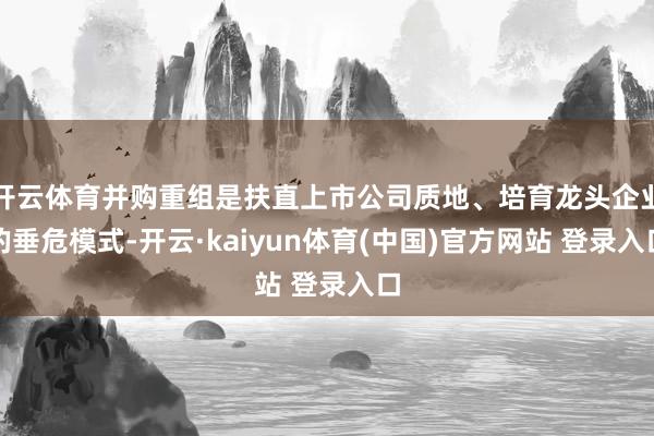 开云体育并购重组是扶直上市公司质地、培育龙头企业的垂危模式-开云·kaiyun体育(中国)官方网站 登录入口