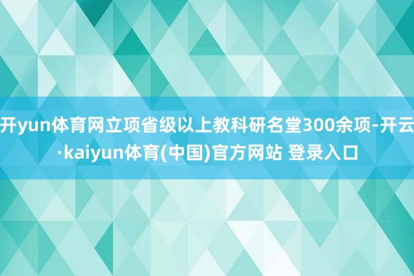 开yun体育网立项省级以上教科研名堂300余项-开云·kaiyun体育(中国)官方网站 登录入口