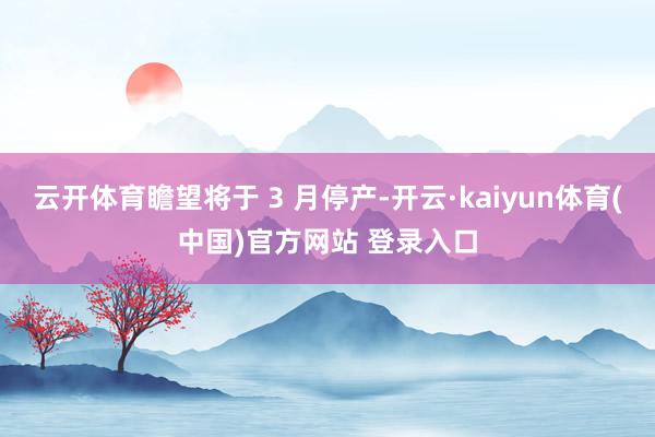 云开体育瞻望将于 3 月停产-开云·kaiyun体育(中国)官方网站 登录入口