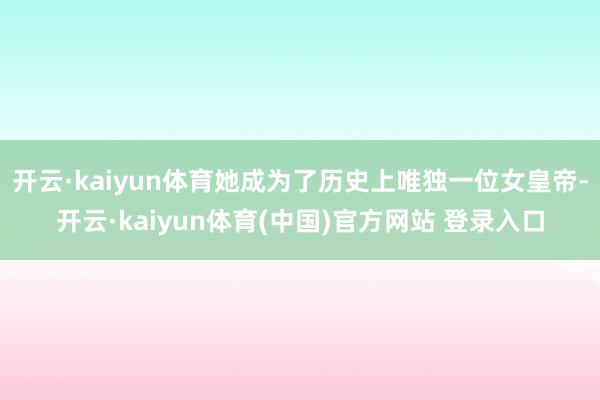 开云·kaiyun体育她成为了历史上唯独一位女皇帝-开云·kaiyun体育(中国)官方网站 登录入口