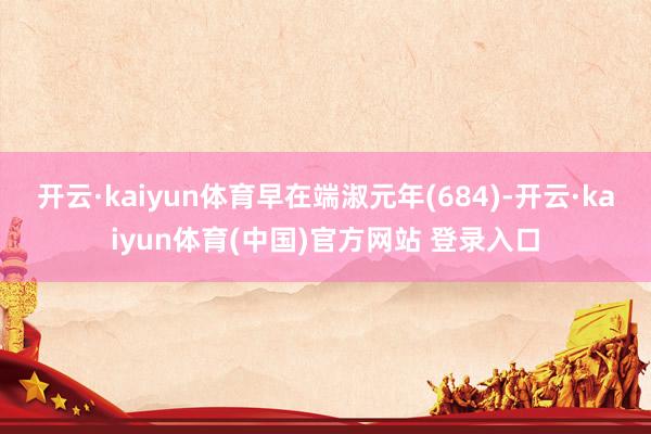 开云·kaiyun体育早在端淑元年(684)-开云·kaiyun体育(中国)官方网站 登录入口