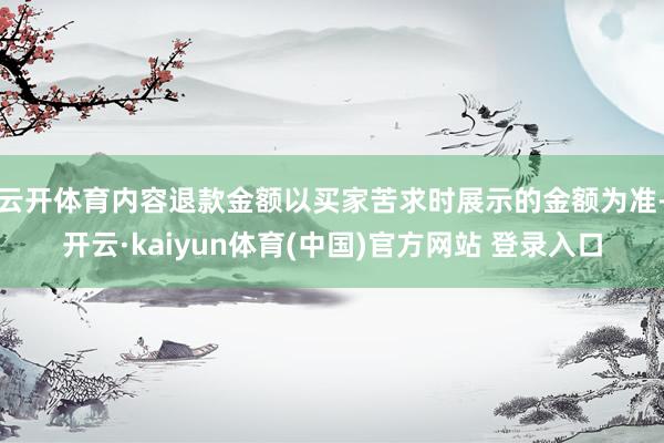 云开体育内容退款金额以买家苦求时展示的金额为准-开云·kaiyun体育(中国)官方网站 登录入口