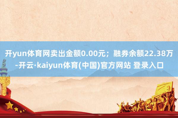 开yun体育网卖出金额0.00元；融券余额22.38万-开云·kaiyun体育(中国)官方网站 登录入口