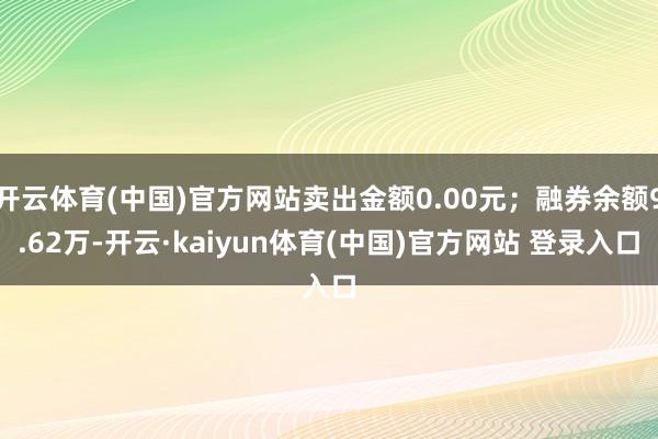 开云体育(中国)官方网站卖出金额0.00元；融券余额9.62万-开云·kaiyun体育(中国)官方网站 登录入口