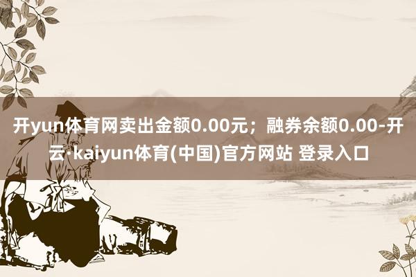 开yun体育网卖出金额0.00元；融券余额0.00-开云·kaiyun体育(中国)官方网站 登录入口